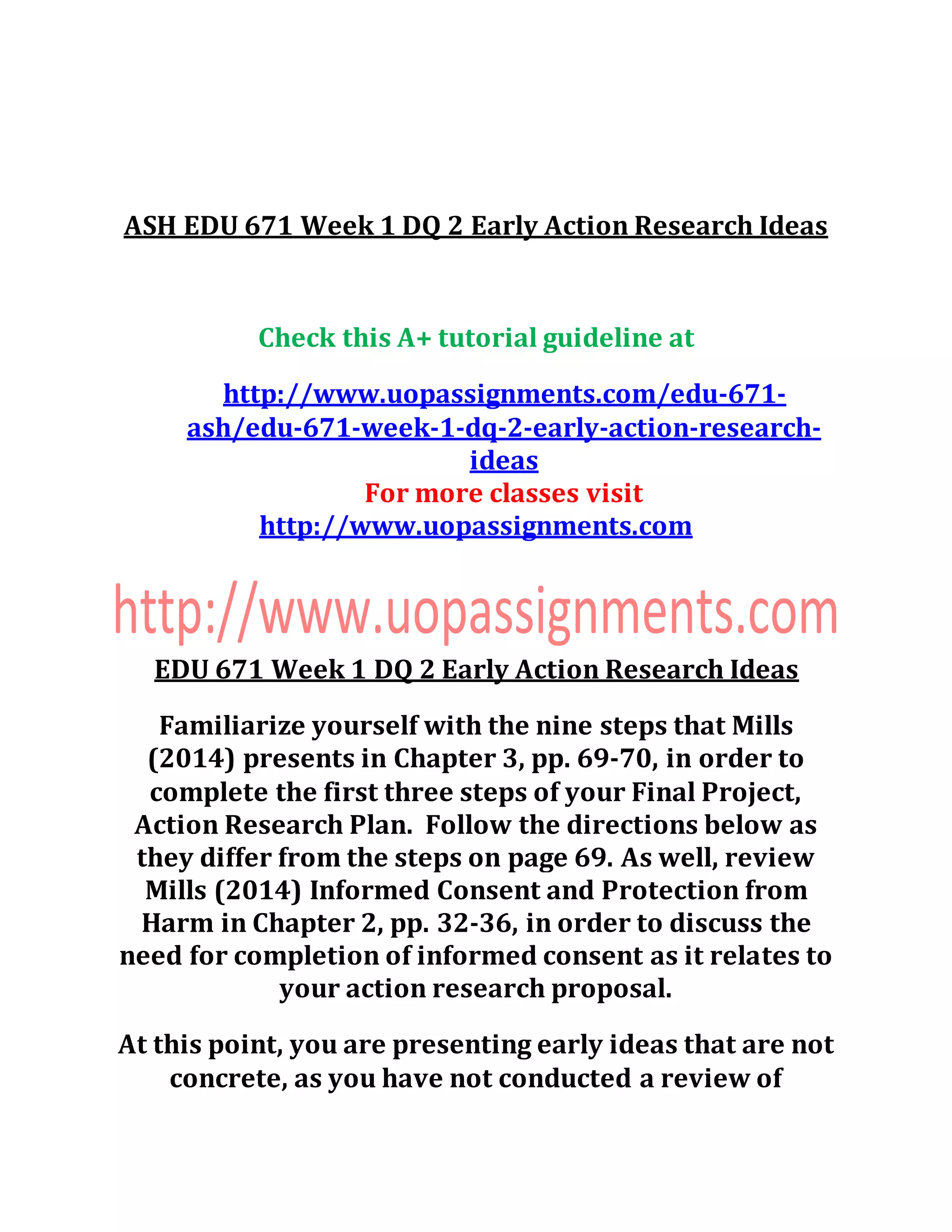 ASH EDU 671 Week 1 DQ 2 Early Action Research Ideas
Check this A+ tutorial guideline at
http://www.uopassignments.com/edu-671-
ash/edu-671-week-1-dq-2-early-action-research-
ideas
For more classes visit
http://www.uopassignments.com
EDU 671 Week 1 DQ 2 Early Action Research Ideas
Familiarize yourself with the nine steps that Mills
(2014) presents in Chapter 3, pp. 69-70, in order to
complete the first three steps of your Final Project,
Action Research Plan. Follow the directions below as
they differ from the steps on page 69. As well, review
Mills (2014) Informed Consent and Protection from
Harm in Chapter 2, pp. 32-36, in order to discuss the
need for completion of informed consent as it relates to
your action research proposal.
At this point, you are presenting early ideas that are not
concrete, as you have not conducted a review of
 