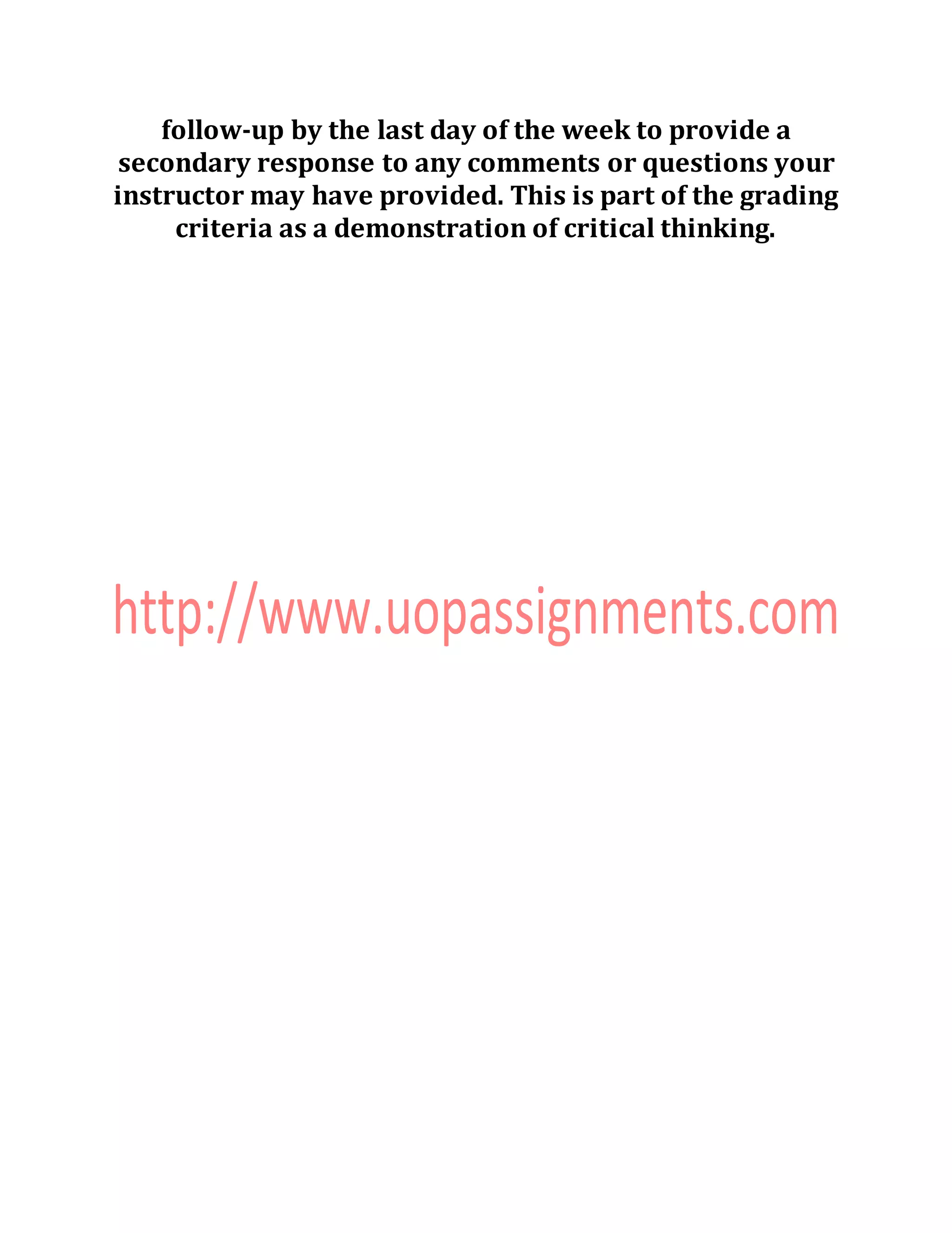 follow-up by the last day of the week to provide a
secondary response to any comments or questions your
instructor may have provided. This is part of the grading
criteria as a demonstration of critical thinking.
 