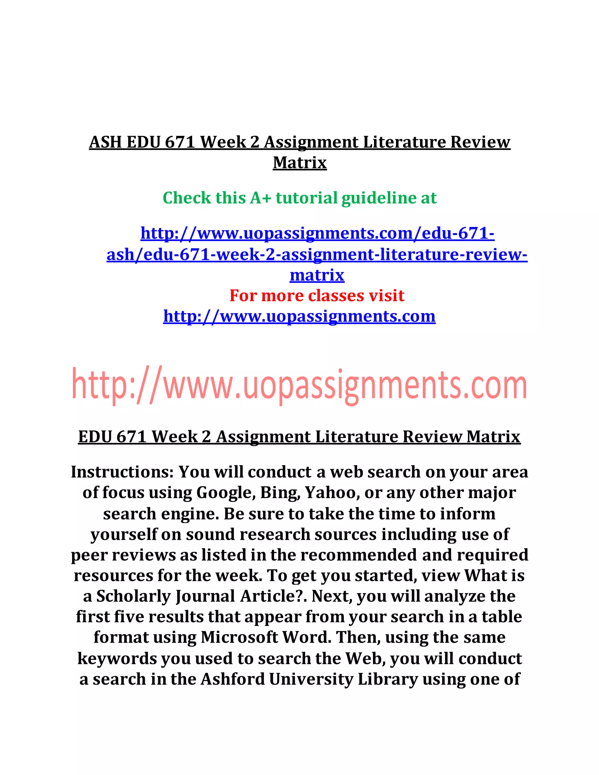 ASH EDU 671 Week 2 Assignment Literature Review
Matrix
Check this A+ tutorial guideline at
http://www.uopassignments.com/edu-671-
ash/edu-671-week-2-assignment-literature-review-
matrix
For more classes visit
http://www.uopassignments.com
EDU 671 Week 2 Assignment Literature Review Matrix
Instructions: You will conduct a web search on your area
of focus using Google, Bing, Yahoo, or any other major
search engine. Be sure to take the time to inform
yourself on sound research sources including use of
peer reviews as listed in the recommended and required
resources for the week. To get you started, view What is
a Scholarly Journal Article?. Next, you will analyze the
first five results that appear from your search in a table
format using Microsoft Word. Then, using the same
keywords you used to search the Web, you will conduct
a search in the Ashford University Library using one of
 