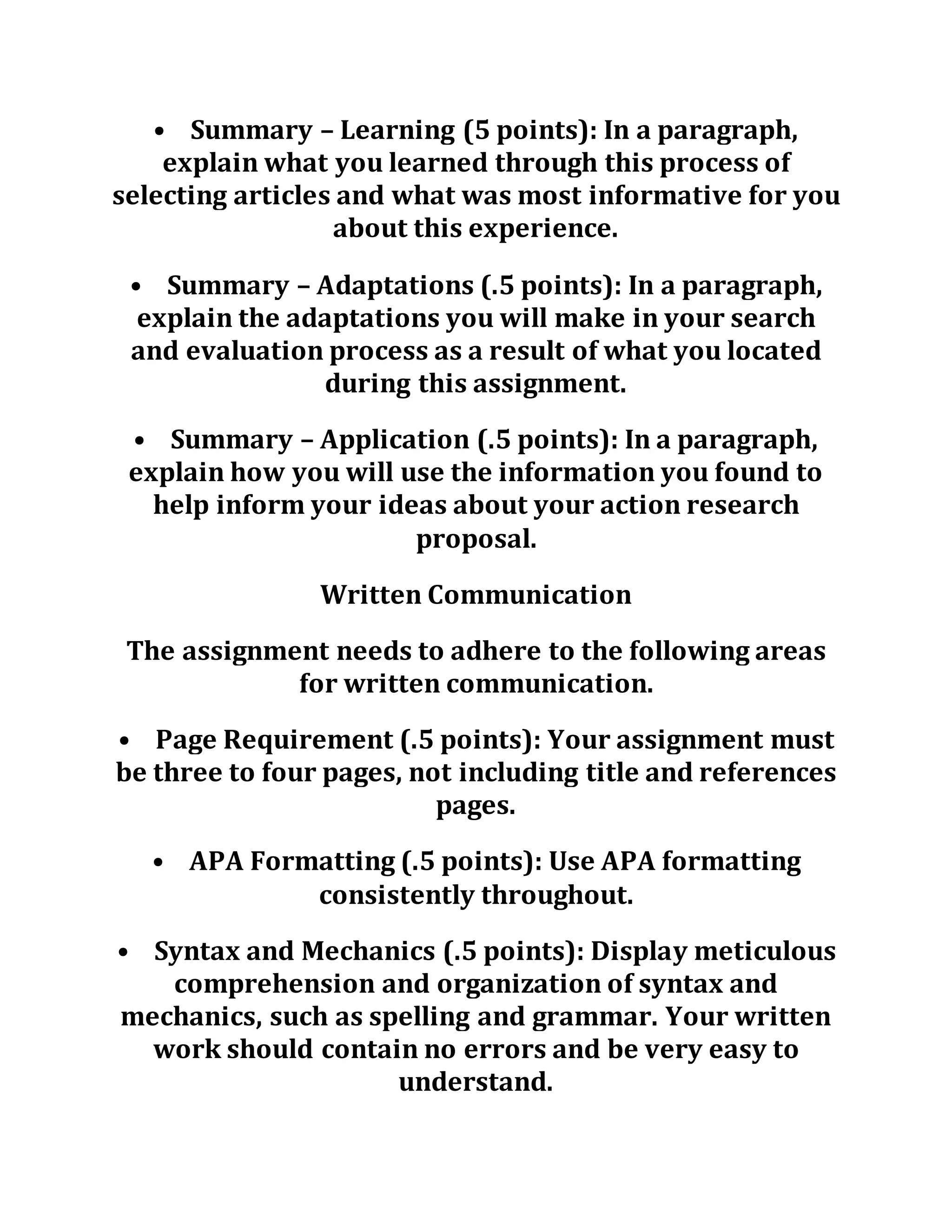 • Summary – Learning (5 points): In a paragraph,
explain what you learned through this process of
selecting articles and what was most informative for you
about this experience.
• Summary – Adaptations (.5 points): In a paragraph,
explain the adaptations you will make in your search
and evaluation process as a result of what you located
during this assignment.
• Summary – Application (.5 points): In a paragraph,
explain how you will use the information you found to
help inform your ideas about your action research
proposal.
Written Communication
The assignment needs to adhere to the following areas
for written communication.
• Page Requirement (.5 points): Your assignment must
be three to four pages, not including title and references
pages.
• APA Formatting (.5 points): Use APA formatting
consistently throughout.
• Syntax and Mechanics (.5 points): Display meticulous
comprehension and organization of syntax and
mechanics, such as spelling and grammar. Your written
work should contain no errors and be very easy to
understand.
 
