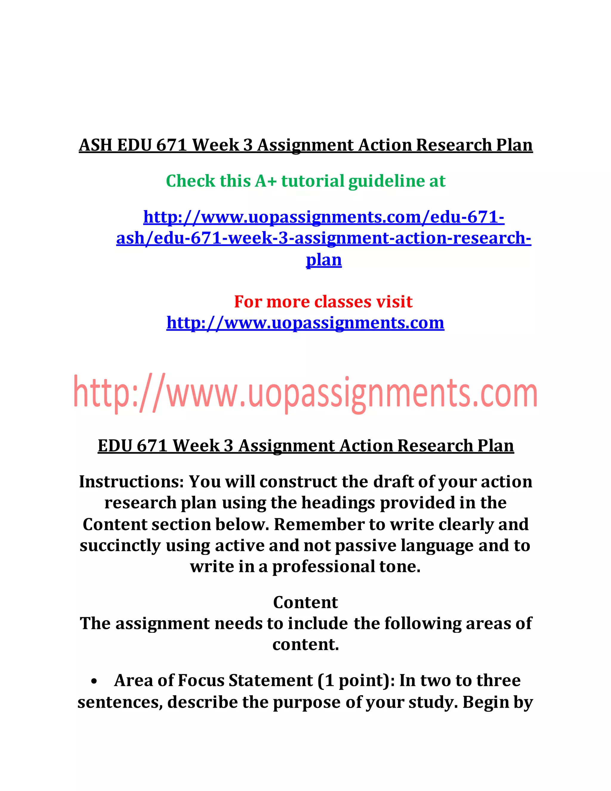 ASH EDU 671 Week 3 Assignment Action Research Plan
Check this A+ tutorial guideline at
http://www.uopassignments.com/edu-671-
ash/edu-671-week-3-assignment-action-research-
plan
For more classes visit
http://www.uopassignments.com
EDU 671 Week 3 Assignment Action Research Plan
Instructions: You will construct the draft of your action
research plan using the headings provided in the
Content section below. Remember to write clearly and
succinctly using active and not passive language and to
write in a professional tone.
Content
The assignment needs to include the following areas of
content.
• Area of Focus Statement (1 point): In two to three
sentences, describe the purpose of your study. Begin by
 