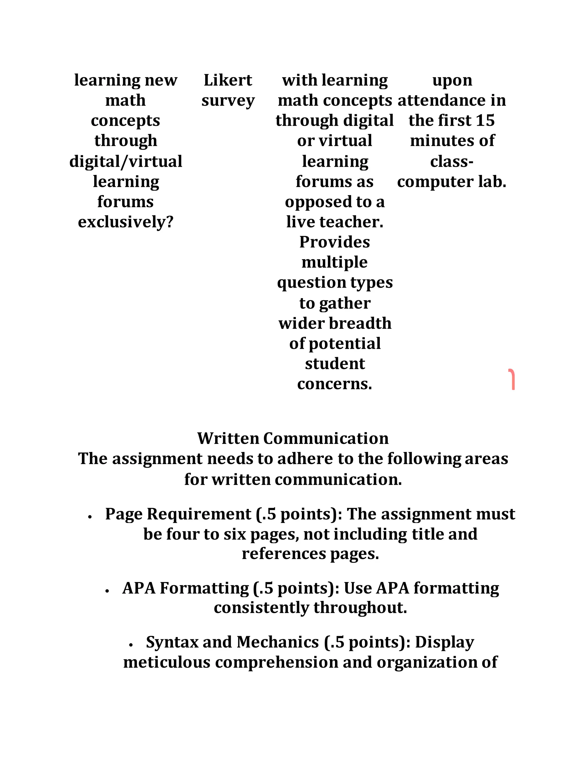 learning new
math
concepts
through
digital/virtual
learning
forums
exclusively?
Likert
survey
with learning
math concepts
through digital
or virtual
learning
forums as
opposed to a
live teacher.
Provides
multiple
question types
to gather
wider breadth
of potential
student
concerns.
upon
attendance in
the first 15
minutes of
class-
computer lab.
Written Communication
The assignment needs to adhere to the following areas
for written communication.
 Page Requirement (.5 points): The assignment must
be four to six pages, not including title and
references pages.
 APA Formatting (.5 points): Use APA formatting
consistently throughout.
 Syntax and Mechanics (.5 points): Display
meticulous comprehension and organization of
 