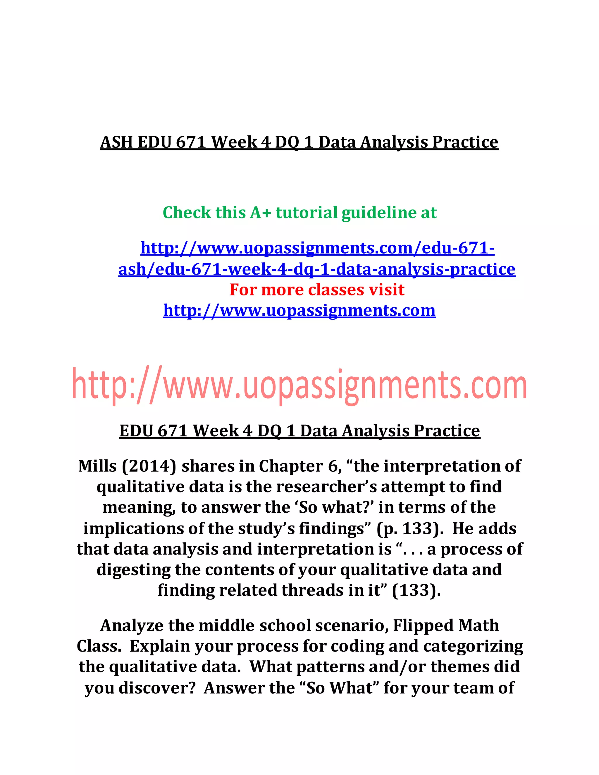 ASH EDU 671 Week 4 DQ 1 Data Analysis Practice
Check this A+ tutorial guideline at
http://www.uopassignments.com/edu-671-
ash/edu-671-week-4-dq-1-data-analysis-practice
For more classes visit
http://www.uopassignments.com
EDU 671 Week 4 DQ 1 Data Analysis Practice
Mills (2014) shares in Chapter 6, “the interpretation of
qualitative data is the researcher’s attempt to find
meaning, to answer the ‘So what?’ in terms of the
implications of the study’s findings” (p. 133). He adds
that data analysis and interpretation is “. . . a process of
digesting the contents of your qualitative data and
finding related threads in it” (133).
Analyze the middle school scenario, Flipped Math
Class. Explain your process for coding and categorizing
the qualitative data. What patterns and/or themes did
you discover? Answer the “So What” for your team of
 