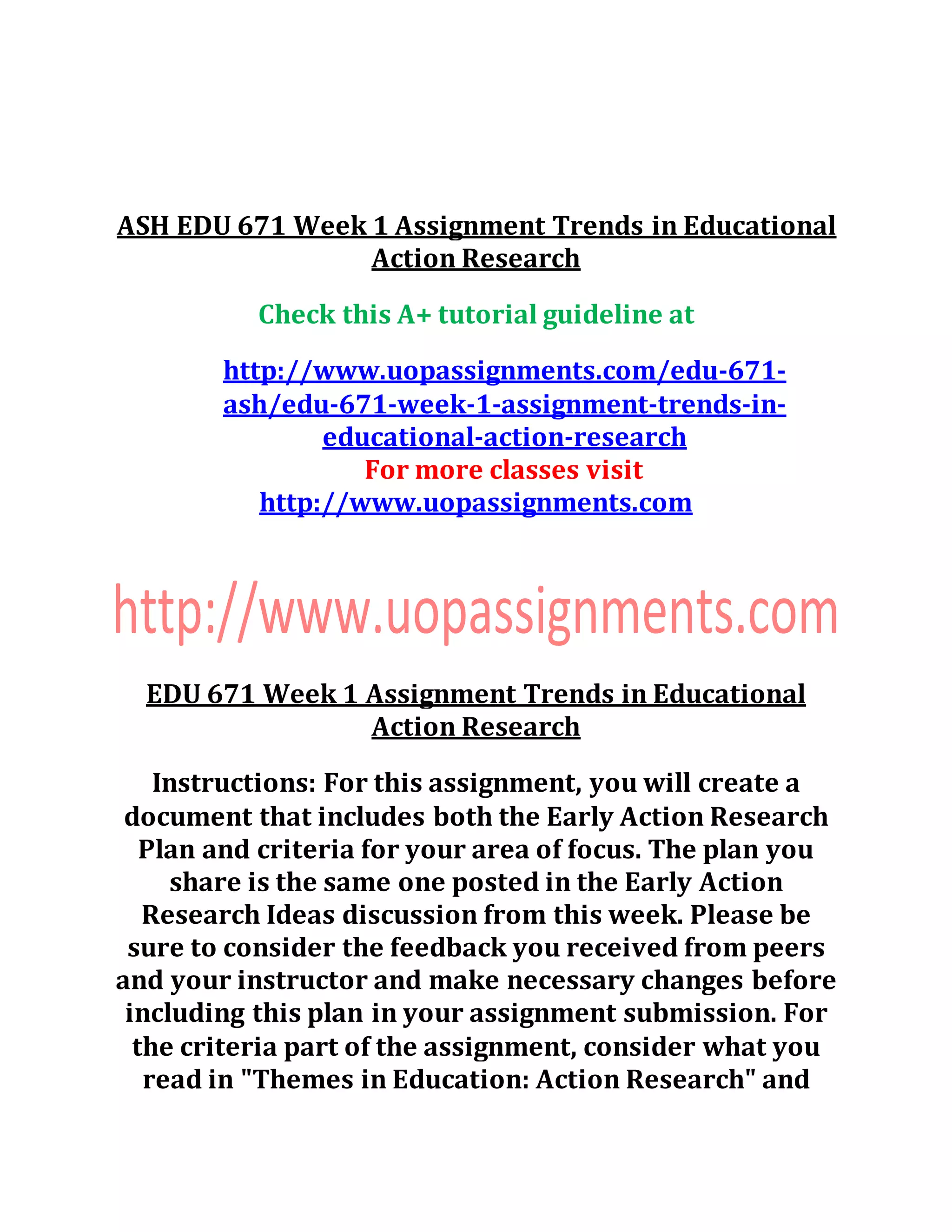 ASH EDU 671 Week 1 Assignment Trends in Educational
Action Research
Check this A+ tutorial guideline at
http://www.uopassignments.com/edu-671-
ash/edu-671-week-1-assignment-trends-in-
educational-action-research
For more classes visit
http://www.uopassignments.com
EDU 671 Week 1 Assignment Trends in Educational
Action Research
Instructions: For this assignment, you will create a
document that includes both the Early Action Research
Plan and criteria for your area of focus. The plan you
share is the same one posted in the Early Action
Research Ideas discussion from this week. Please be
sure to consider the feedback you received from peers
and your instructor and make necessary changes before
including this plan in your assignment submission. For
the criteria part of the assignment, consider what you
read in "Themes in Education: Action Research" and
 