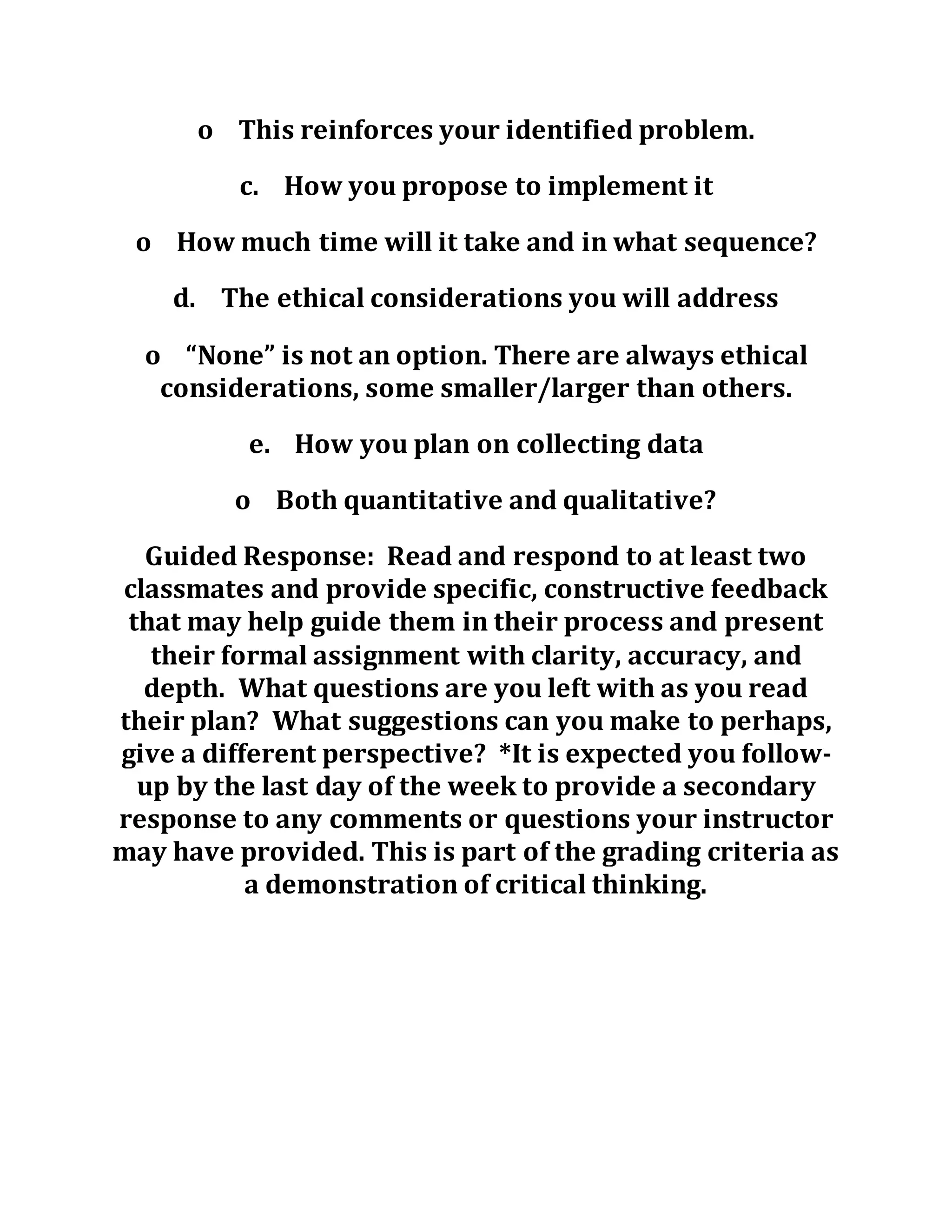o This reinforces your identified problem.
c. How you propose to implement it
o How much time will it take and in what sequence?
d. The ethical considerations you will address
o “None” is not an option. There are always ethical
considerations, some smaller/larger than others.
e. How you plan on collecting data
o Both quantitative and qualitative?
Guided Response: Read and respond to at least two
classmates and provide specific, constructive feedback
that may help guide them in their process and present
their formal assignment with clarity, accuracy, and
depth. What questions are you left with as you read
their plan? What suggestions can you make to perhaps,
give a different perspective? *It is expected you follow-
up by the last day of the week to provide a secondary
response to any comments or questions your instructor
may have provided. This is part of the grading criteria as
a demonstration of critical thinking.
 
