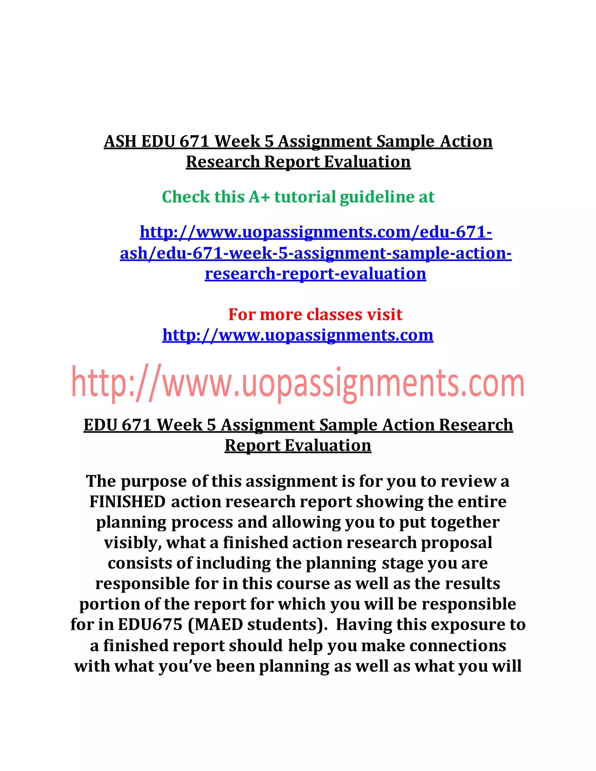 ASH EDU 671 Week 5 Assignment Sample Action
Research Report Evaluation
Check this A+ tutorial guideline at
http://www.uopassignments.com/edu-671-
ash/edu-671-week-5-assignment-sample-action-
research-report-evaluation
For more classes visit
http://www.uopassignments.com
EDU 671 Week 5 Assignment Sample Action Research
Report Evaluation
The purpose of this assignment is for you to review a
FINISHED action research report showing the entire
planning process and allowing you to put together
visibly, what a finished action research proposal
consists of including the planning stage you are
responsible for in this course as well as the results
portion of the report for which you will be responsible
for in EDU675 (MAED students). Having this exposure to
a finished report should help you make connections
with what you’ve been planning as well as what you will
 