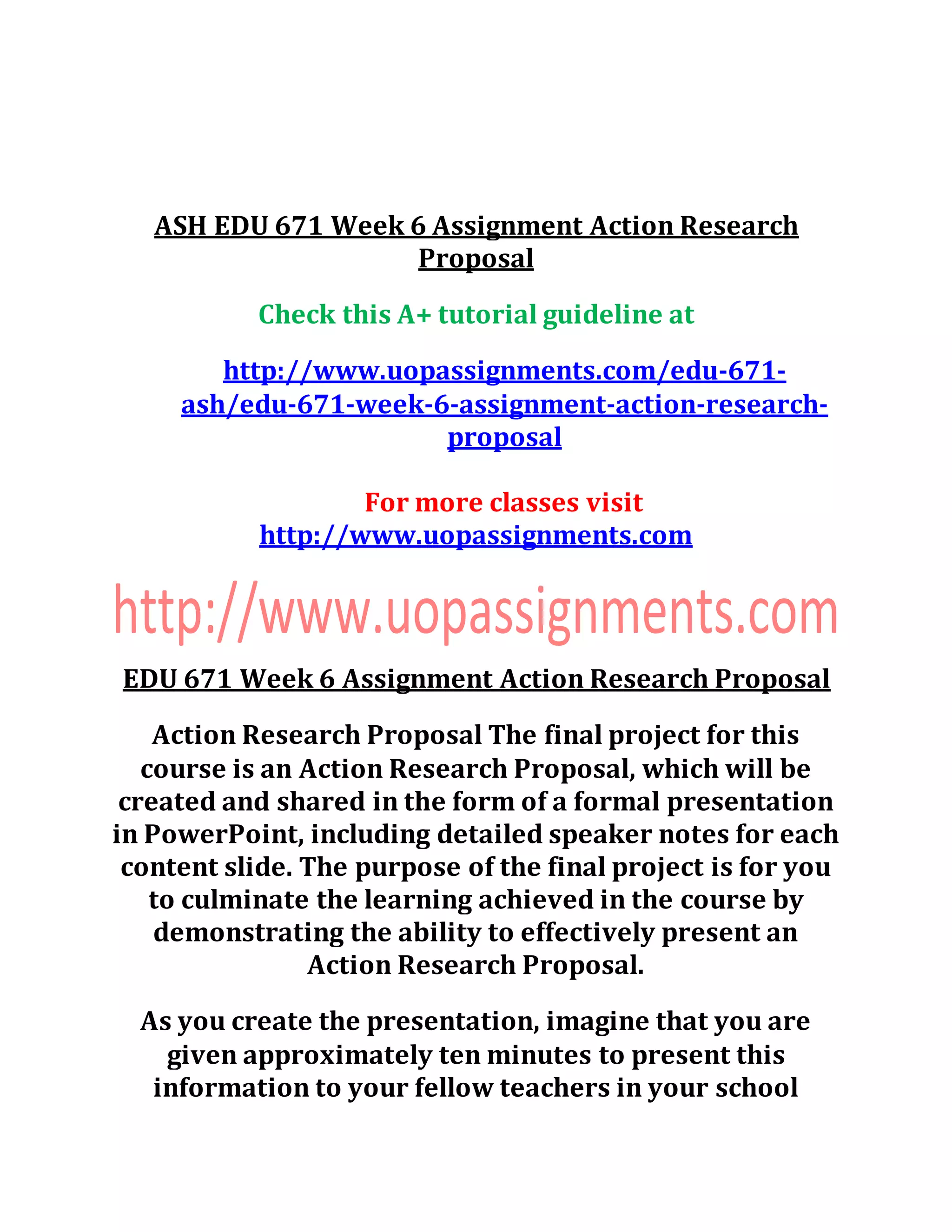 ASH EDU 671 Week 6 Assignment Action Research
Proposal
Check this A+ tutorial guideline at
http://www.uopassignments.com/edu-671-
ash/edu-671-week-6-assignment-action-research-
proposal
For more classes visit
http://www.uopassignments.com
EDU 671 Week 6 Assignment Action Research Proposal
Action Research Proposal The final project for this
course is an Action Research Proposal, which will be
created and shared in the form of a formal presentation
in PowerPoint, including detailed speaker notes for each
content slide. The purpose of the final project is for you
to culminate the learning achieved in the course by
demonstrating the ability to effectively present an
Action Research Proposal.
As you create the presentation, imagine that you are
given approximately ten minutes to present this
information to your fellow teachers in your school
 