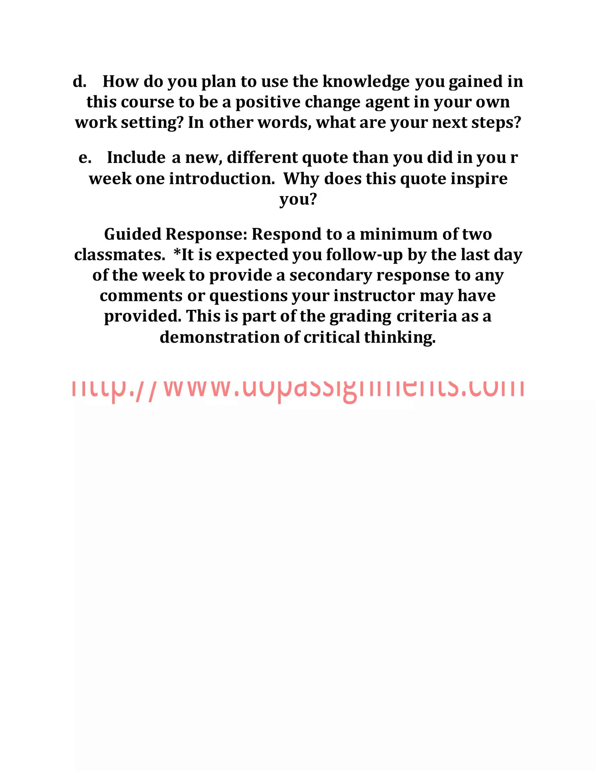 d. How do you plan to use the knowledge you gained in
this course to be a positive change agent in your own
work setting? In other words, what are your next steps?
e. Include a new, different quote than you did in you r
week one introduction. Why does this quote inspire
you?
Guided Response: Respond to a minimum of two
classmates. *It is expected you follow-up by the last day
of the week to provide a secondary response to any
comments or questions your instructor may have
provided. This is part of the grading criteria as a
demonstration of critical thinking.
 