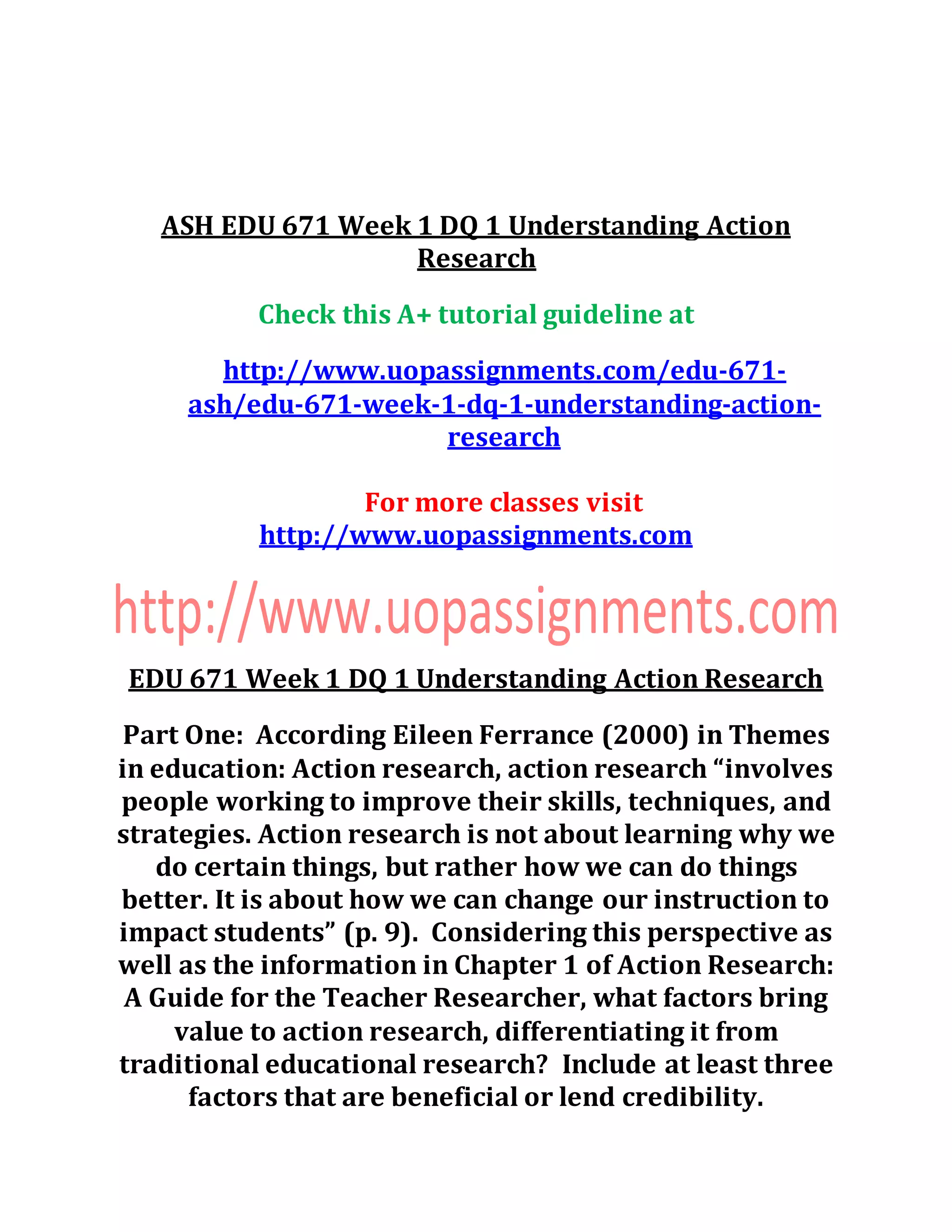 ASH EDU 671 Week 1 DQ 1 Understanding Action
Research
Check this A+ tutorial guideline at
http://www.uopassignments.com/edu-671-
ash/edu-671-week-1-dq-1-understanding-action-
research
For more classes visit
http://www.uopassignments.com
EDU 671 Week 1 DQ 1 Understanding Action Research
Part One: According Eileen Ferrance (2000) in Themes
in education: Action research, action research “involves
people working to improve their skills, techniques, and
strategies. Action research is not about learning why we
do certain things, but rather how we can do things
better. It is about how we can change our instruction to
impact students” (p. 9). Considering this perspective as
well as the information in Chapter 1 of Action Research:
A Guide for the Teacher Researcher, what factors bring
value to action research, differentiating it from
traditional educational research? Include at least three
factors that are beneficial or lend credibility.
 