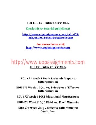 ASH EDU 671 Entire Course NEW
Check this A+ tutorial guideline at
http://www.uopassignments.com/edu-671-
ash/edu-671-entire-course-recent
For more classes visit
http://www.uopassignments.com
EDU 671 Entire Course NEW
EDU 673 Week 1 Brain Research Supports
Differentiation
EDU 673 Week 1 DQ 1 Key Principles of Effective
Differentiation
EDU 673 Week 1 DQ 2 Educational Neuroscience
EDU 673 Week 2 DQ 1 Fluid and Fixed Mindsets
EDU 673 Week 2 DQ 2 Effective Differentiated
Curriculum
 