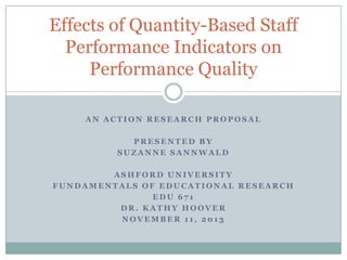 Effects of Quantity-Based Staff
Performance Indicators on
Performance Quality
AN ACTION RESEARCH PROPOSAL
PRESENTED BY
SUZANNE SANNWALD
ASHFORD UNIVERSITY
FUNDAMENTALS OF EDUCATIONAL RESEARCH
EDU 671
DR. KATHY HOOVER
NOVEMBER 11, 2013

 