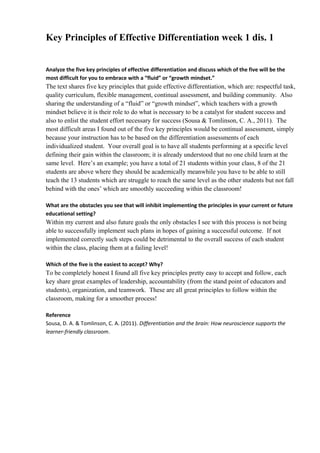 Key Principles of Effective Differentiation week 1 dis. 1
Analyze the five key principles of effective differentiation and discuss which of the five will be the
most difficult for you to embrace with a “fluid” or “growth mindset.”
The text shares five key principles that guide effective differentiation, which are: respectful task,
quality curriculum, flexible management, continual assessment, and building community. Also
sharing the understanding of a “fluid” or “growth mindset”, which teachers with a growth
mindset believe it is their role to do what is necessary to be a catalyst for student success and
also to enlist the student effort necessary for success (Sousa & Tomlinson, C. A., 2011). The
most difficult areas I found out of the five key principles would be continual assessment, simply
because your instruction has to be based on the differentiation assessments of each
individualized student. Your overall goal is to have all students performing at a specific level
defining their gain within the classroom; it is already understood that no one child learn at the
same level. Here’s an example; you have a total of 21 students within your class, 8 of the 21
students are above where they should be academically meanwhile you have to be able to still
teach the 13 students which are struggle to reach the same level as the other students but not fall
behind with the ones’ which are smoothly succeeding within the classroom!
What are the obstacles you see that will inhibit implementing the principles in your current or future
educational setting?
Within my current and also future goals the only obstacles I see with this process is not being
able to successfully implement such plans in hopes of gaining a successful outcome. If not
implemented correctly such steps could be detrimental to the overall success of each student
within the class, placing them at a failing level!
Which of the five is the easiest to accept? Why?
To be completely honest I found all five key principles pretty easy to accept and follow, each
key share great examples of leadership, accountability (from the stand point of educators and
students), organization, and teamwork. These are all great principles to follow within the
classroom, making for a smoother process!
Reference
Sousa, D. A. & Tomlinson, C. A. (2011). Differentiation and the brain: How neuroscience supports the
learner-friendly classroom.
 