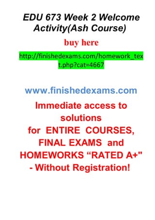 EDU 673 Week 2 Welcome
Activity(Ash Course)
buy here
http://finishedexams.com/homework_tex
t.php?cat=4667
www.finishedexams.com
Immediate access to
solutions
for ENTIRE COURSES,
FINAL EXAMS and
HOMEWORKS “RATED A+"
- Without Registration!
 