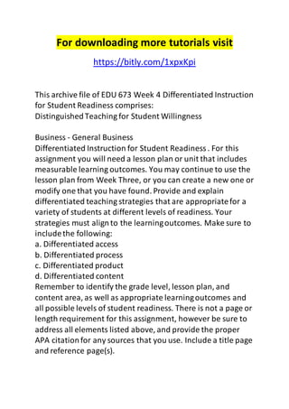 For downloading more tutorials visit
https://bitly.com/1xpxKpi
This archive file of EDU 673 Week 4 Differentiated Instruction
for Student Readiness comprises:
DistinguishedTeaching for Student Willingness
Business - General Business
Differentiated Instruction for Student Readiness. For this
assignment you will need a lesson plan or unit that includes
measurable learning outcomes. You may continue to use the
lesson plan from Week Three, or you can create a new one or
modify one that you have found. Provide and explain
differentiated teaching strategies that are appropriatefor a
variety of students at different levels of readiness. Your
strategies must alignto the learningoutcomes. Make sure to
includethe following:
a. Differentiated access
b. Differentiated process
c. Differentiated product
d. Differentiated content
Remember to identify the grade level, lesson plan, and
content area, as well as appropriate learningoutcomes and
all possible levels of student readiness. There is not a page or
length requirement for this assignment, however be sure to
address all elements listed above, and provide the proper
APA citationfor any sources that you use. Include a title page
and reference page(s).
 