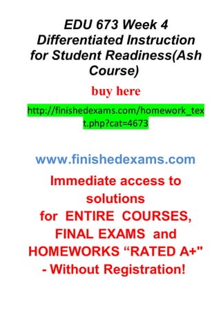 EDU 673 Week 4
Differentiated Instruction
for Student Readiness(Ash
Course)
buy here
http://finishedexams.com/homework_tex
t.php?cat=4673
www.finishedexams.com
Immediate access to
solutions
for ENTIRE COURSES,
FINAL EXAMS and
HOMEWORKS “RATED A+"
- Without Registration!
 