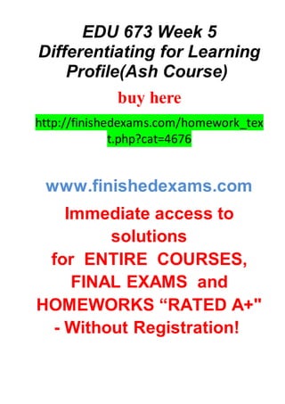 EDU 673 Week 5
Differentiating for Learning
Profile(Ash Course)
buy here
http://finishedexams.com/homework_tex
t.php?cat=4676
www.finishedexams.com
Immediate access to
solutions
for ENTIRE COURSES,
FINAL EXAMS and
HOMEWORKS “RATED A+"
- Without Registration!
 