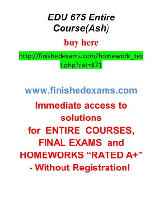 EDU 675 Entire
Course(Ash)
buy here
http://finishedexams.com/homework_tex
t.php?cat=871
www.finishedexams.com
Immediate access to
solutions
for ENTIRE COURSES,
FINAL EXAMS and
HOMEWORKS “RATED A+"
- Without Registration!
 
