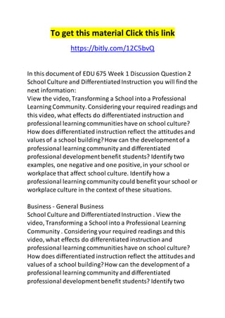 To get this material Click this link 
https://bitly.com/12C5bvQ 
In this document of EDU 675 Week 1 Discussion Question 2 
School Culture and Differentiated Instruction you will find the 
next information: 
View the video, Transforming a School into a Professional 
Learning Community. Considering your required readings and 
this video, what effects do differentiated instruction and 
professional learning communities have on school culture? 
How does differentiated instruction reflect the attitudes and 
values of a school building? How can the development of a 
professional learning community and differentiated 
professional development benefit students? Identify two 
examples, one negative and one positive, in your school or 
workplace that affect school culture. Identify how a 
professional learning community could benefit your school or 
workplace culture in the context of these situations. 
Business - General Business 
School Culture and Differentiated Instruction . View the 
video, Transforming a School into a Professional Learning 
Community . Considering your required readings and this 
video, what effects do differentiated instruction and 
professional learning communities have on school culture? 
How does differentiated instruction reflect the attitudes and 
values of a school building? How can the development of a 
professional learning community and differentiated 
professional development benefit students? Identify two 
 