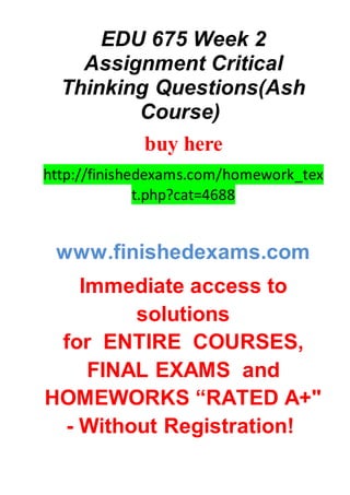 EDU 675 Week 2
Assignment Critical
Thinking Questions(Ash
Course)
buy here
http://finishedexams.com/homework_tex
t.php?cat=4688
www.finishedexams.com
Immediate access to
solutions
for ENTIRE COURSES,
FINAL EXAMS and
HOMEWORKS “RATED A+"
- Without Registration!
 
