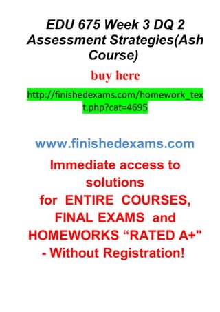 EDU 675 Week 3 DQ 2
Assessment Strategies(Ash
Course)
buy here
http://finishedexams.com/homework_tex
t.php?cat=4695
www.finishedexams.com
Immediate access to
solutions
for ENTIRE COURSES,
FINAL EXAMS and
HOMEWORKS “RATED A+"
- Without Registration!
 