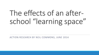 The effects of an after-school 
“learning space” 
ACTION RESEARCH BY NEIL COMMONS, JUNE 2014 
 