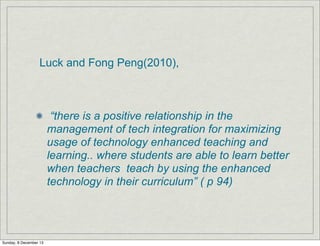 Luck and Fong Peng(2010),

“there is a positive relationship in the
management of tech integration for maximizing
usage of technology enhanced teaching and
learning.. where students are able to learn better
when teachers teach by using the enhanced
technology in their curriculum” ( p 94)

Sunday, 8 December 13

 