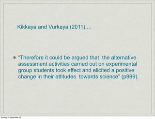 Kikkaya and Vurkaya (2011)....

“Therefore it could be argued that the alternative
assessment activities carried out on experimental
group students took effect and elicited a positive
change in their attitudes towards science” (p999).

Sunday, 8 December 13

 