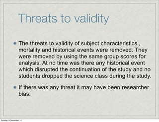 Threats to validity
The threats to validity of subject characteristics ,
mortality and historical events were removed. They
were removed by using the same group scores for
analysis. At no time was there any historical event
which disrupted the continuation of the study and no
students dropped the science class during the study.
If there was any threat it may have been researcher
bias.

Sunday, 8 December 13

 