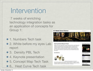 Intervention
7 weeks of enriching
technology integration tasks as
an application of concepts for
Group 1:
1. Numbers Tech task
2. White before my eyes Lab
report
3. Density PBL Tech
4. Keynote presentation
5. Concept Map Tech Task
6.. Heat Curve Tech task
Sunday, 8 December 13

 