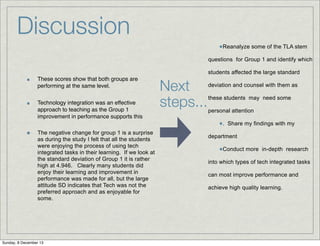 Discussion
•Reanalyze some of the TLA stem
questions for Group 1 and identify which
students affected the large standard
These scores show that both groups are
performing at the same level.
Technology integration was an effective
approach to teaching as the Group 1
improvement in performance supports this
The negative change for group 1 is a surprise
as during the study I felt that all the students
were enjoying the process of using tech
integrated tasks in their learning. If we look at
the standard deviation of Group 1 it is rather
high at 4.946. Clearly many students did
enjoy their learning and improvement in
performance was made for all, but the large
attitude SD indicates that Tech was not the
preferred approach and as enjoyable for
some.

Sunday, 8 December 13

Next
steps...

deviation and counsel with them as
these students may need some
personal attention

•.

Share my findings with my

department

•Conduct more

in-depth research

into which types of tech integrated tasks
can most improve performance and
achieve high quality learning.

 