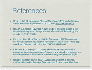 References
Chun, E. (2013, September 15). bubbl.us | brainstorm and mind map
online. Retrieved September 15, 2013, from http://www.bubbl.us
Hsu, P., & Sharma, P. (2008). A case study of enabling factors in the
technology integration change process. Educational Technology and
society, 11(4), 213-228.
Kang, M., Heo, H., & Kim, M. (2011). The impact of ICT use on new
millennium learners' educational performance. Interactive Technology
and Smart Education. doi:10.1108/17415651111125487
Kirikkaya, E., & Virkaya, G. (2011). The effect of using alternative
assessment activities on students' success and attitudes in science and
technology course. Educational services theory and practise, 11(2),
National research council (2001). Educating teachers of science,
mathematics and technology: New practices for the new millennium
Sunday, 8 December 13

 