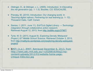 Oblinger, D., & Oblinger, J. L. (2005). Introduction. In Educating
the net generation (pp. 1- 1.5). Boulder, CO: EDUCAUSE.
Prensky, M. (2010). Introduction: Our changing world. In
Teaching digital natives: Partnering for real learning (p. 1- 12).
Thousand Oaks, Calif: Corwin
Santos, I. (2011, June 11). Ed/ITLib Digital Library → Technology
integration through collaborative action research.
Retrieved August 12, 2013, from http://editlib.org/p/37967/
Tyrie, M. D. (2013, August 9). Exploring Density Webquest
Project | 6/7 Middle School Science. Retrieved October 3, 2013,
from http://matttyrie.wordpress.com/exploring-density-webquestproject/
RMIT. (n.d.). RMIT. Retrieved December 6, 2013, from
http://raws.adc.rmit.edu.au/~s3326816/blog2/wpcontent/uploads/2012/03/website-home-pagecritique-550x322.jpg

Sunday, 8 December 13

 