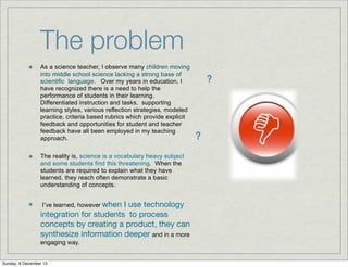 The problem
As a science teacher, I observe many children moving
into middle school science lacking a strong base of
scientific language. Over my years in education, I
have recognized there is a need to help the
performance of students in their learning.
Differentiated instruction and tasks, supporting
learning styles, various reflection strategies, modeled
practice, criteria based rubrics which provide explicit
feedback and opportunities for student and teacher
feedback have all been employed in my teaching
approach.
The reality is, science is a vocabulary heavy subject
and some students find this threatening. When the
students are required to explain what they have
learned, they reach often demonstrate a basic
understanding of concepts.

I use technology
integration for students to process
concepts by creating a product, they can
synthesize information deeper and in a more
I’ve learned, however when

engaging way.

Sunday, 8 December 13

?

?

 