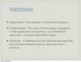Variables
Dependent: The change in performance gains.
Independent: The use of technology integration
in the application of learning vs a traditional
approach of paper application tasks
Attribute: A diﬀerence in the attitude between the
two groups towards science and learning in
science.

Sunday, 8 December 13

 