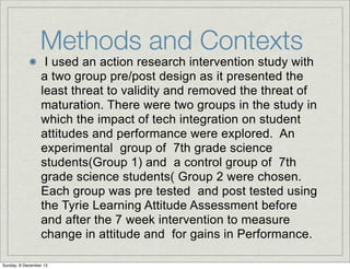 Methods and Contexts

I used an action research intervention study with
a two group pre/post design as it presented the
least threat to validity and removed the threat of
maturation. There were two groups in the study in
which the impact of tech integration on student
attitudes and performance were explored. An
experimental group of 7th grade science
students(Group 1) and a control group of 7th
grade science students( Group 2 were chosen.
Each group was pre tested and post tested using
the Tyrie Learning Attitude Assessment before
and after the 7 week intervention to measure
change in attitude and for gains in Performance.

Sunday, 8 December 13

 