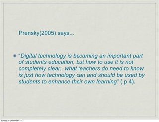 Prensky(2005) says...

“Digital technology is becoming an important part
of students education, but how to use it is not
completely clear.. what teachers do need to know
is just how technology can and should be used by
students to enhance their own learning” ( p 4).

Sunday, 8 December 13

 