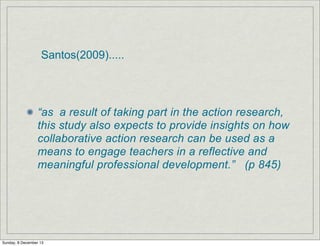 Santos(2009).....

“as a result of taking part in the action research,
this study also expects to provide insights on how
collaborative action research can be used as a
means to engage teachers in a reflective and
meaningful professional development.” (p 845)

Sunday, 8 December 13

 