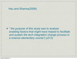Hsu and Sharma(2008)

“ the purpose of this study was to analyze
enabling factors that might have helped to facilitate
and sustain the tech integration change process in
a science elementary course”( p213)

Sunday, 8 December 13

 
