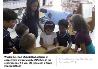 What	
  is	
  the	
  eﬀect	
  of	
  digital	
  technologies	
  on	
  
engagement	
  and	
  complexity	
  of	
  thinking	
  of	
  the	
  
explora4ons	
  of	
  5-­‐6	
  year	
  old	
  children	
  in	
  a	
  Reggio	
  
inspired	
  se:ng?

Ac#on	
  Research	
  by	
  Clair	
  Weston	
  	
  
December	
  2013	
  

 