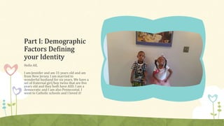 Part I: Demographic 
Factors Defining 
your Identity 
Hello All, 
I am Jennifer and am 31 years old and am 
from New Jersey. I am married to 
wonderful husband for six years. We have a 
set of fraternal girl/boy twins that are five 
years old and they both have ASD. I am a 
democratic and I am also Pentecostal. I 
went to Catholic schools and I loved it! 
 