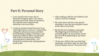 Part II: Personal Story 
• I was raised in the inner city of 
Newark/Irvington until I was about 
fourteen years old. Then we moved to 
the suburbs and I stayed in the 
suburban area since then. 
• I went to private school from pre-k up 
until high school. I went to a community 
college for about two years and then 
went Berkeley College. I left there and 
started at Ashford where I graduated 
with a BA in Social Science with a 
concentration in Education. So I 
decided to continue my undergraduate 
work at AU. 
• I like making crafts for my children and 
I have a love for cooking. 
• My name does not have any special 
meaning. It was the most popular name 
at the time of my birth. 
• My family loves holidays especially 
Thanksgiving and Christmas. We 
normally gather at my parents’ house 
but we will be gathering at my house 
this year. 
• “Train up a child in the way that they 
should go: and when they are old, they 
will not depart from it” Proverbs 22:6 
