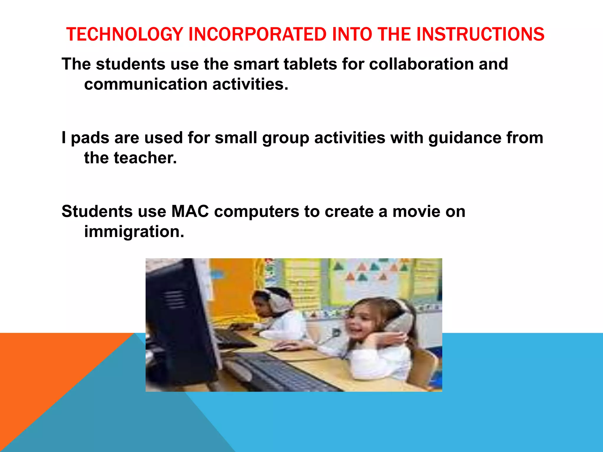TECHNOLOGY INCORPORATED INTO THE INSTRUCTIONS
The students use the smart tablets for collaboration and
communication activities.
I pads are used for small group activities with guidance from
the teacher.
Students use MAC computers to create a movie on
immigration.
 