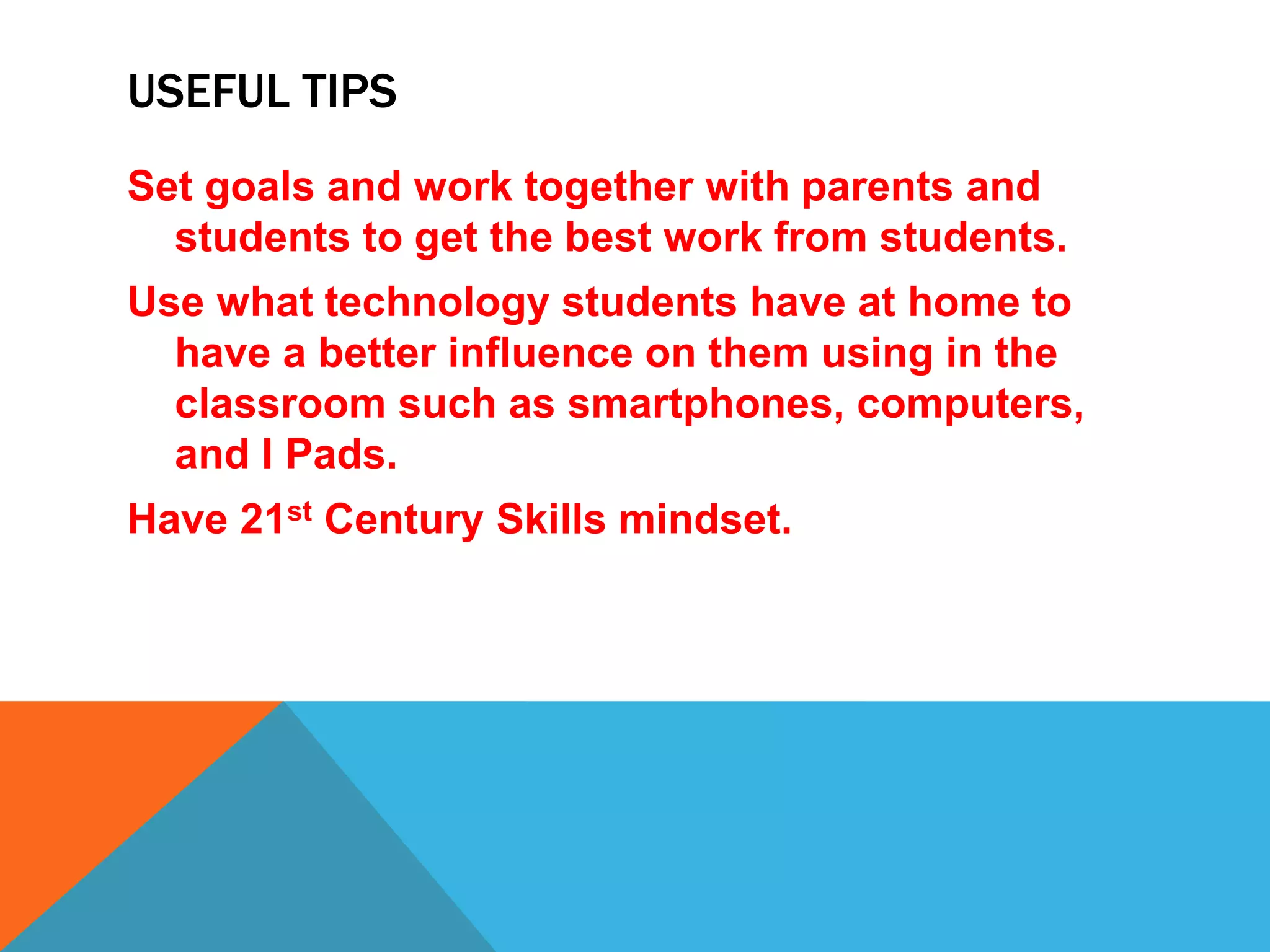 USEFUL TIPS
Set goals and work together with parents and
students to get the best work from students.
Use what technology students have at home to
have a better influence on them using in the
classroom such as smartphones, computers,
and I Pads.
Have 21st Century Skills mindset.
 