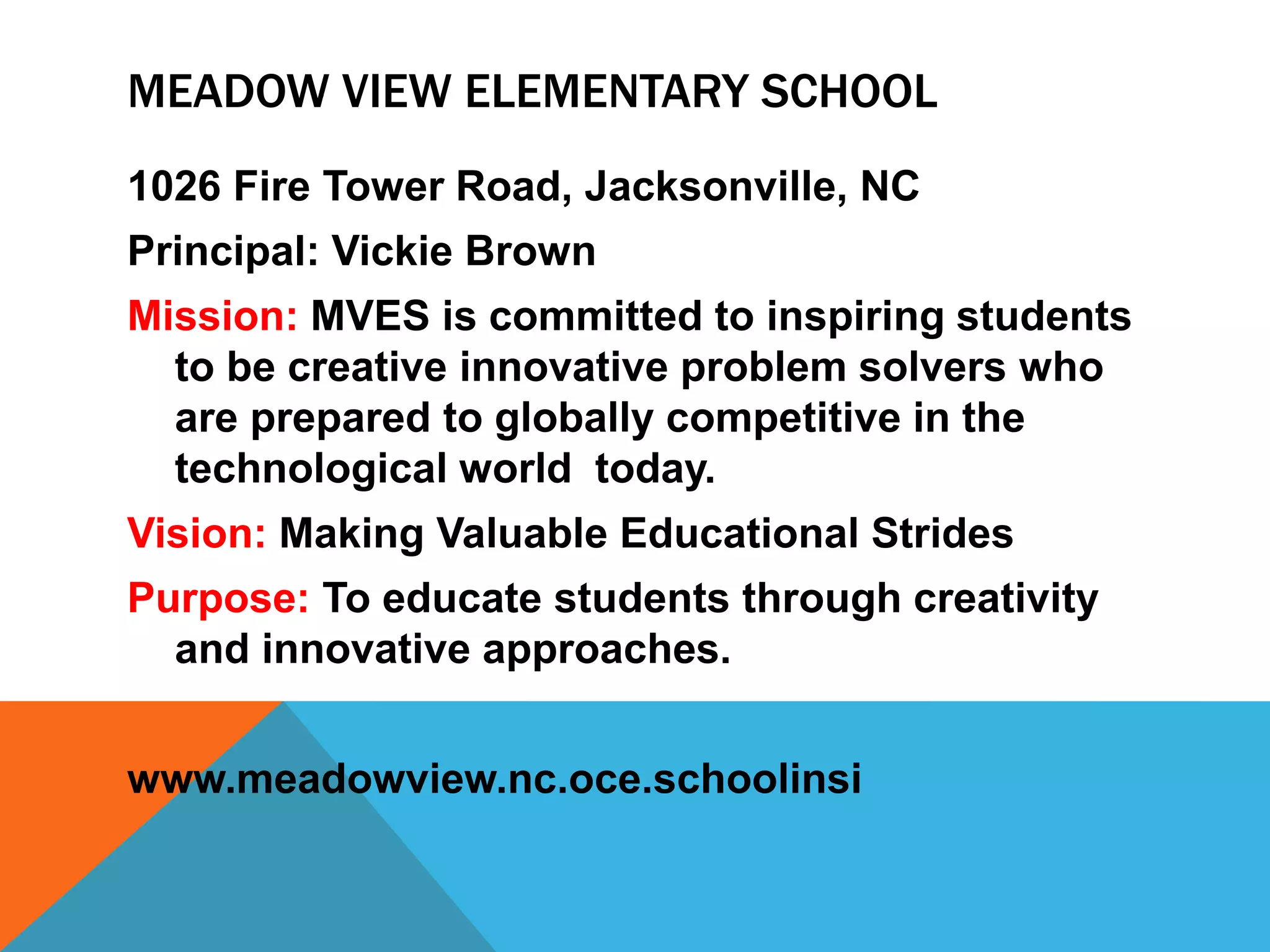 MEADOW VIEW ELEMENTARY SCHOOL
1026 Fire Tower Road, Jacksonville, NC
Principal: Vickie Brown
Mission: MVES is committed to inspiring students
to be creative innovative problem solvers who
are prepared to globally competitive in the
technological world today.
Vision: Making Valuable Educational Strides
Purpose: To educate students through creativity
and innovative approaches.
www.meadowview.nc.oce.schoolinsi
 