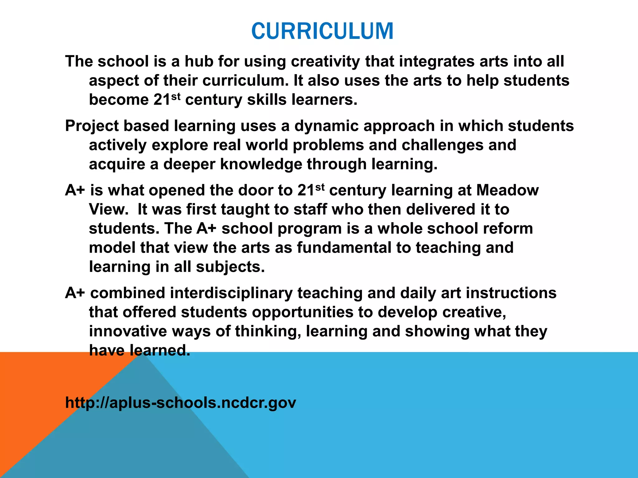 CURRICULUM
The school is a hub for using creativity that integrates arts into all
aspect of their curriculum. It also uses the arts to help students
become 21st century skills learners.
Project based learning uses a dynamic approach in which students
actively explore real world problems and challenges and
acquire a deeper knowledge through learning.
A+ is what opened the door to 21st century learning at Meadow
View. It was first taught to staff who then delivered it to
students. The A+ school program is a whole school reform
model that view the arts as fundamental to teaching and
learning in all subjects.
A+ combined interdisciplinary teaching and daily art instructions
that offered students opportunities to develop creative,
innovative ways of thinking, learning and showing what they
have learned.
http://aplus-schools.ncdcr.gov
 