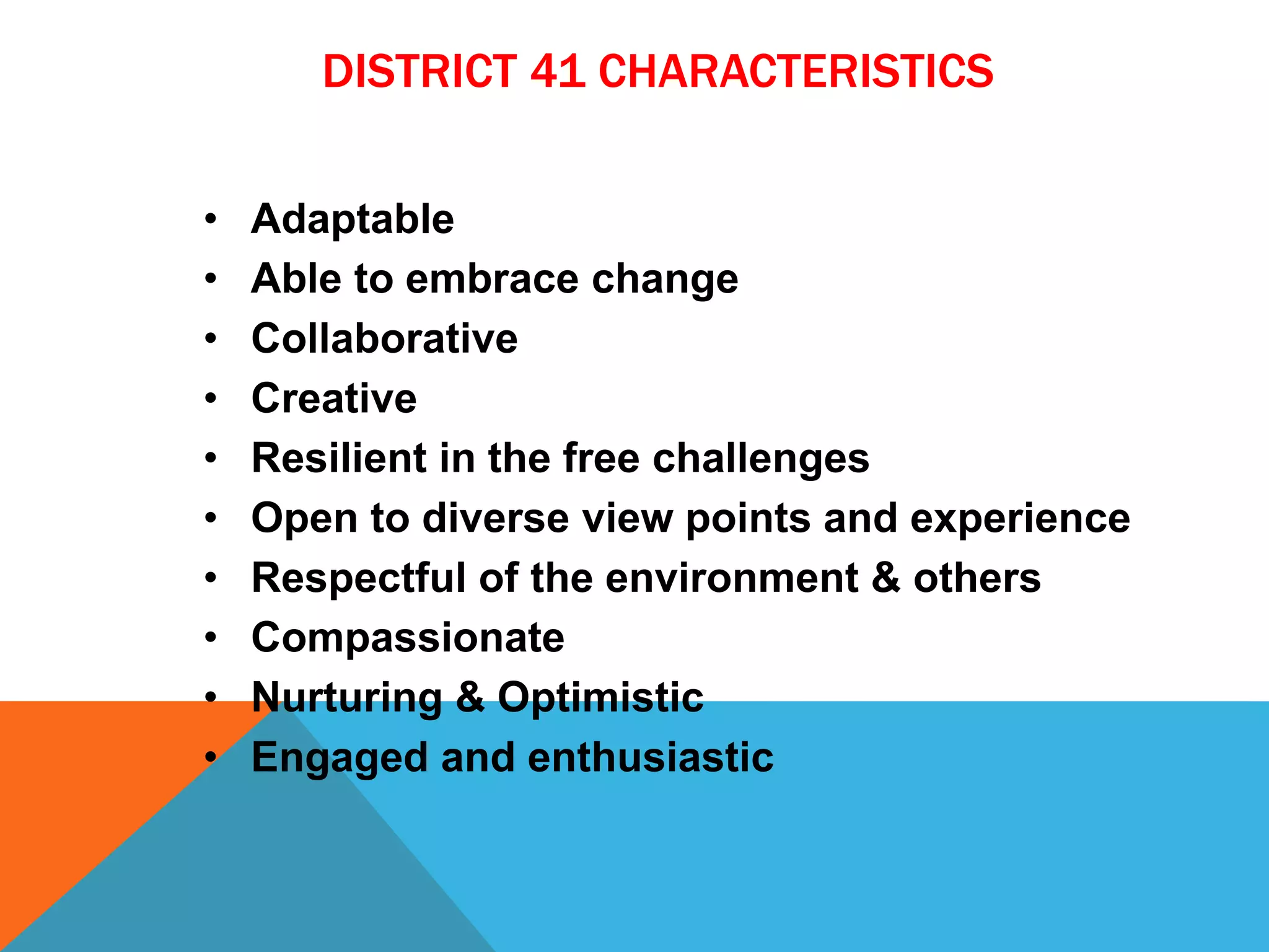 DISTRICT 41 CHARACTERISTICS
• Adaptable
• Able to embrace change
• Collaborative
• Creative
• Resilient in the free challenges
• Open to diverse view points and experience
• Respectful of the environment & others
• Compassionate
• Nurturing & Optimistic
• Engaged and enthusiastic
 