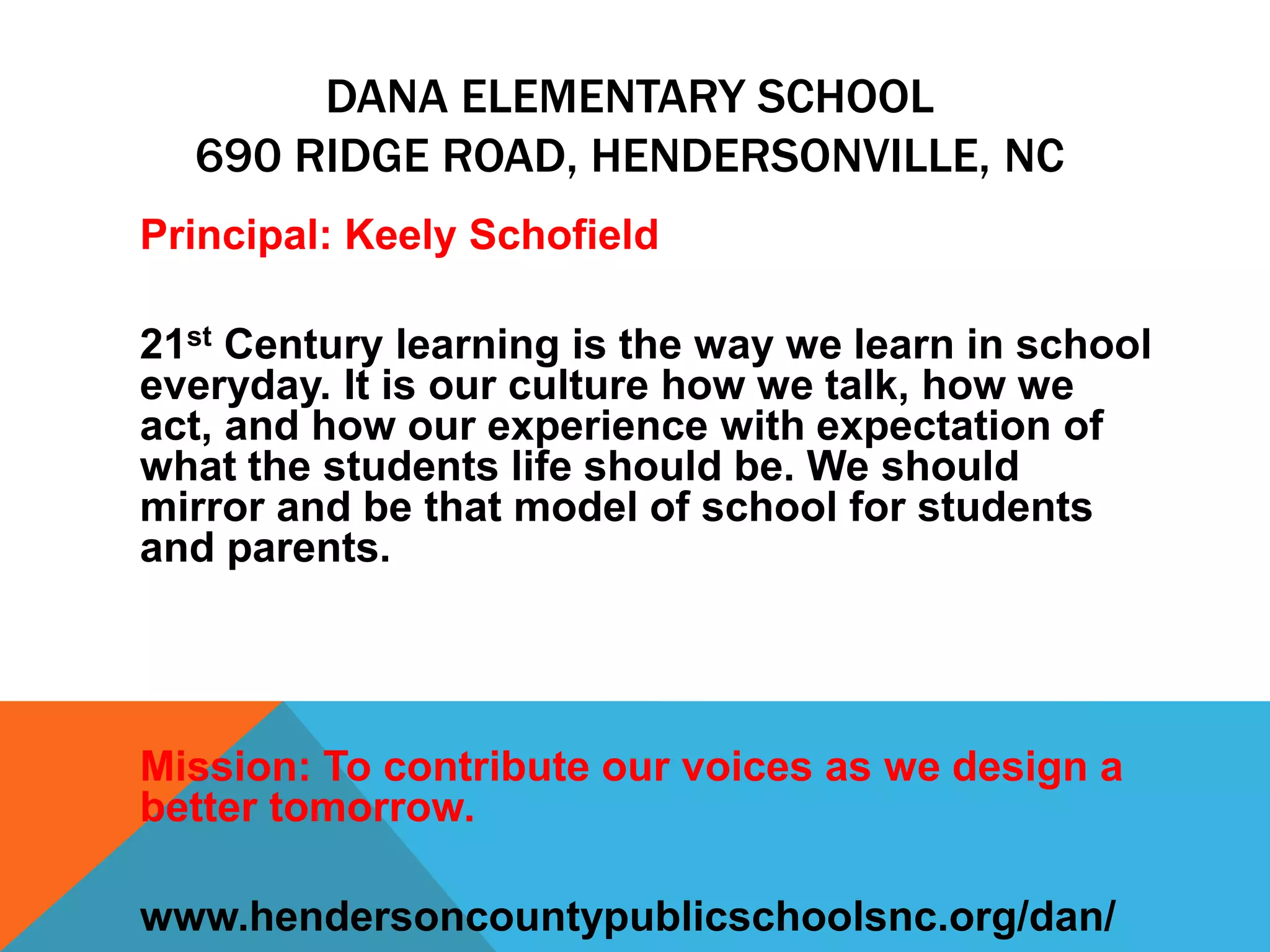 DANA ELEMENTARY SCHOOL
690 RIDGE ROAD, HENDERSONVILLE, NC
Principal: Keely Schofield
21st Century learning is the way we learn in school
everyday. It is our culture how we talk, how we
act, and how our experience with expectation of
what the students life should be. We should
mirror and be that model of school for students
and parents.
Mission: To contribute our voices as we design a
better tomorrow.
www.hendersoncountypublicschoolsnc.org/dan/
 