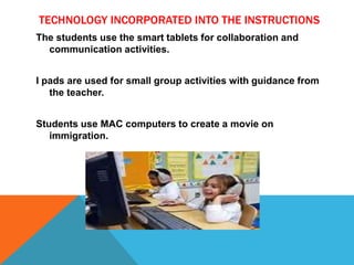 TECHNOLOGY INCORPORATED INTO THE INSTRUCTIONS
The students use the smart tablets for collaboration and
communication activities.
I pads are used for small group activities with guidance from
the teacher.
Students use MAC computers to create a movie on
immigration.
 