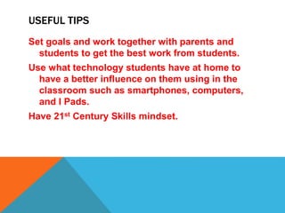 USEFUL TIPS
Set goals and work together with parents and
students to get the best work from students.
Use what technology students have at home to
have a better influence on them using in the
classroom such as smartphones, computers,
and I Pads.
Have 21st Century Skills mindset.
 