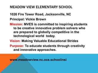 MEADOW VIEW ELEMENTARY SCHOOL
1026 Fire Tower Road, Jacksonville, NC
Principal: Vickie Brown
Mission: MVES is committed to inspiring students
to be creative innovative problem solvers who
are prepared to globally competitive in the
technological world today.
Vision: Making Valuable Educational Strides
Purpose: To educate students through creativity
and innovative approaches.
www.meadowview.nc.oce.schoolinsi
 